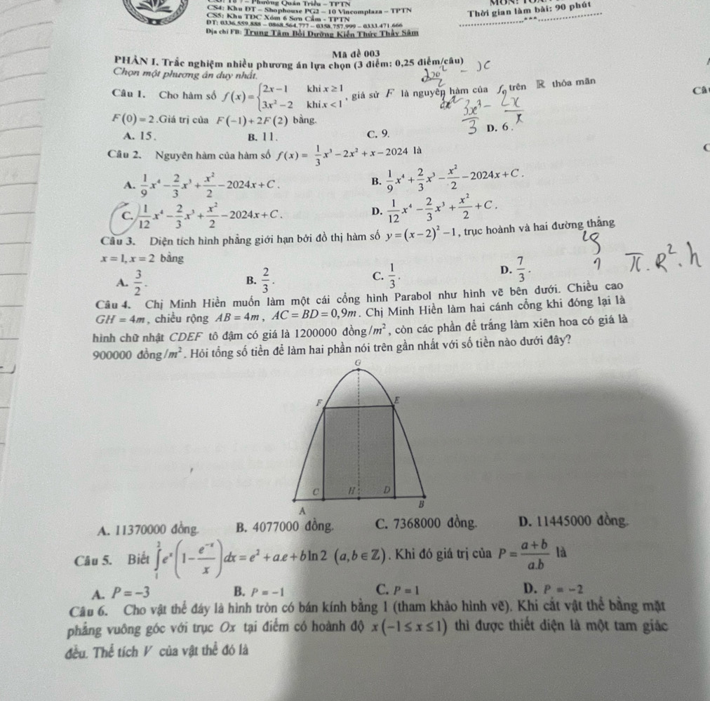 Phường Quán Triều - TPTN
CS4: Khu DT - Shophouse PG2 - 10 Vincomplaza - TPTN
CSS: Khu TDC Xóm 6 Sơn Cẩm - TPTN
Thời gian làm bài: 90 phút
D T: 0336.559.888 - 0868.564.777 - 0158 757.999 - 0333.471.666
Địa chí FB: Trung Tâm Bồi Dưỡng Kiến Thức Thầy Sâm
Ma đề 003
PHẢN I. Trắc nghiệm nhiều phương án lựa chọn (3 điểm: 0,25 điễm/câu) )C
Chọn một phương án duy nhất.
Câu 1. Cho hàm số f(x)=beginarrayl 2x-1khix≥ 1 3x^2-2khix<1endarray. , giá sử  là nguyên hàm của  trên R thỏa mãn
Câ
F(0)=2.Giá trị của F(-1)+2F(2) bàng.
A. 15. B. 11. C. 9. D. 6 
Cầu 2. Nguyên hàm của hàm số f(x)= 1/3 x^3-2x^2+x-2024la
(
A.  1/9 x^4- 2/3 x^3+ x^2/2 -2024x+C.
B.  1/9 x^4+ 2/3 x^3- x^2/2 -2024x+C.
C.  1/12 x^4- 2/3 x^3+ x^2/2 -2024x+C.
D.  1/12 x^4- 2/3 x^3+ x^2/2 +C.
Cầu 3. Diện tích hình phẳng giới hạn bởi đồ thị hàm số y=(x-2)^2-1 , trục hoành và hai đường thắng
x=1,x=2 bàng
A.  3/2 .  2/3 .  1/3 .
B.
C.
D.  7/3 .
Câu 4. Chị Minh Hiền muốn làm một cái cổng hình Parabol như hình vẽ bên dưới. Chiều cao
GH=4m , chiều rộng AB=4m,AC=BD=0,9m. Chị Minh Hiền làm hai cánh cổng khi đóng lại là
hình chữ nhật CDEF tô đậm có giá là 1200000 đồng /m^2 , còn các phần để trắng làm xiên hoa có giá là
90° 000 d lồng /m^2. Hỏi tổng số tiền để làm hai phần nói trên gần nhất với số tiền nào dưới đây?
A. 11370000 đồng. B. 4077000 đồng. D. 11445000 đồng.
Câu 5. Biết ∈tlimits _1^(2e^x)(1- (e^(-x))/x )dx=e^2+ae+bln 2(a,b∈ Z). Khi đó giá trị của P= (a+b)/a.b la
A. P=-3 B. P=-1 C. P=1 D. P=-2
Câu 6. Cho vật thể đáy là hình tròn có bán kính bằng 1 (tham khảo hình ve ). Khi cắt vật thế bằng mặt
phẳng vuông góc với trục Ox tại điểm có hoành độ x(-1≤ x≤ 1) thì được thiết diện là một tam giác
đều. Thể tích V của vật thể đó là