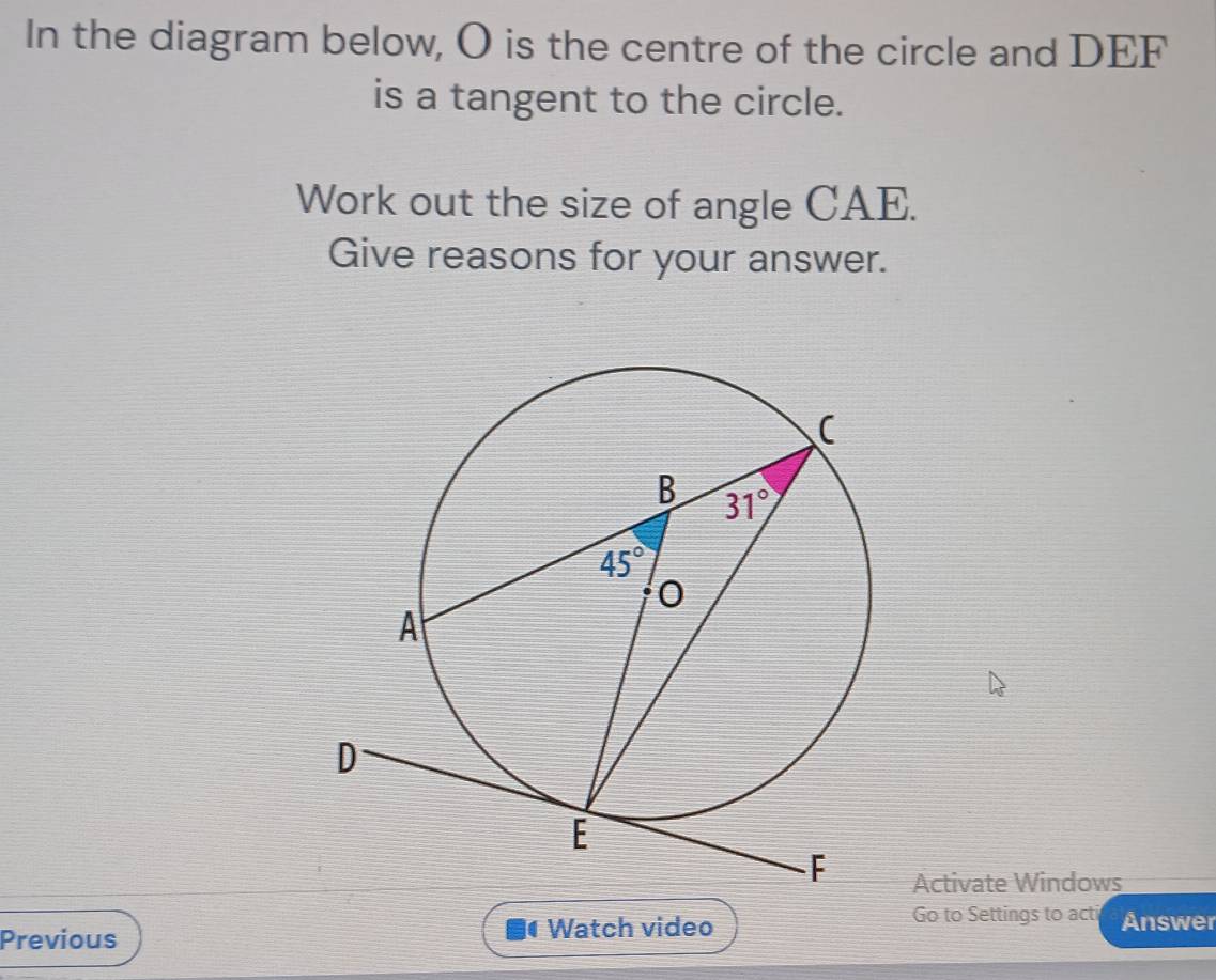 In the diagram below, O is the centre of the circle and DEF
is a tangent to the circle.
Work out the size of angle CAE.
Give reasons for your answer.
Activate Windows
Previous Watch video
Go to Settings to acti Answer