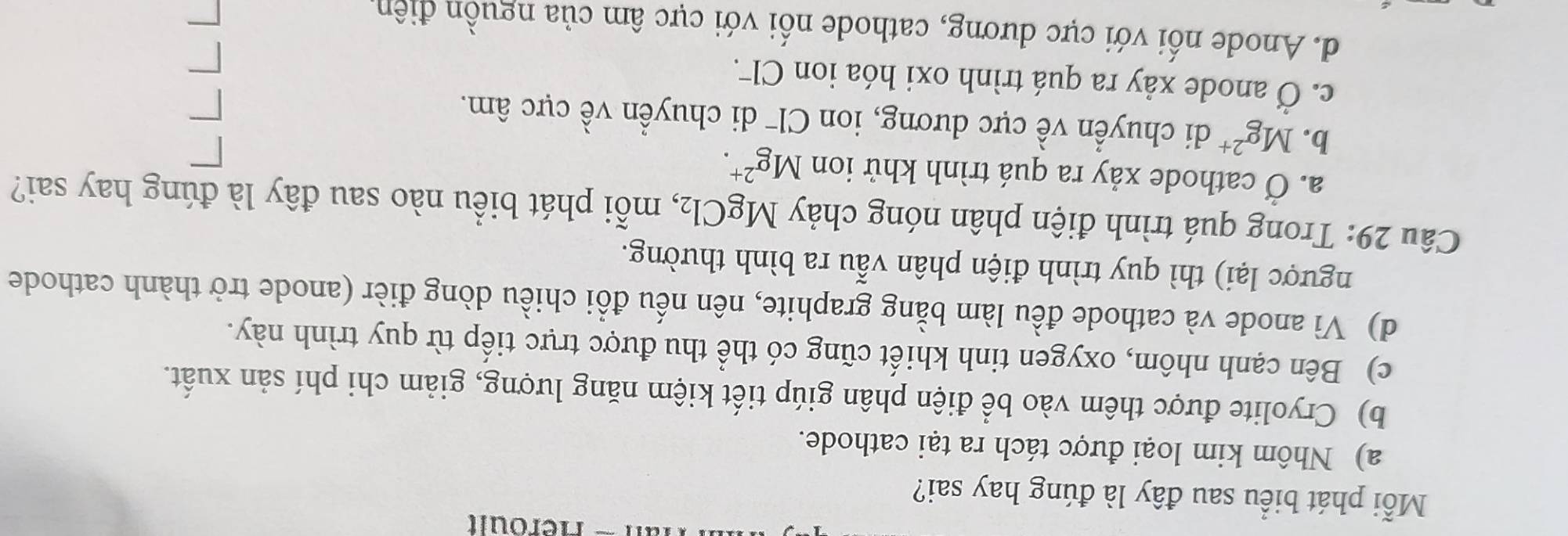 Héroult
Mỗi phát biểu sau đây là đúng hay sai?
a) Nhôm kim loại được tách ra tại cathode.
b) Cryolite được thêm vào bể điện phân giúp tiết kiệm năng lượng, giảm chi phí sản xuất.
c) Bên cạnh nhôm, oxygen tinh khiết cũng có thể thu được trực tiếp từ quy trình này.
d) Vì anode và cathode đều làm bằng graphite, nên nếu đồi chiều dòng đièr (anode trở thành cathode
ngược lại) thì quy trình điện phân vẫu ra bình thường.
Câu 29: Trong quá trình điện phân nóng chảy MgCl_2 , mỗi phát biểu nào sau đây là đúng hay sai?
a. Ở cathode xảy ra quá trình khử ion Mg^(2+).
b. Mg^(2+) di chuyển về cực dương, ion Cl¯ di chuyển về cực âm.
c. Ở anode xảy ra quá trình oxi hóa ion Cl.
d. Anode nối với cực dương, cathode nối với cực âm của nguồn điên.