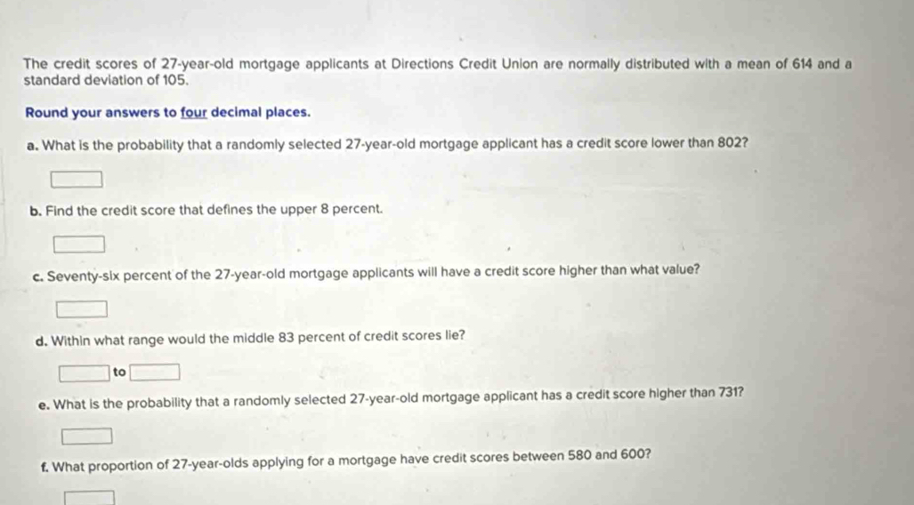 The credit scores of 27-year-old mortgage applicants at Directions Credit Union are normally distributed with a mean of 614 and a 
standard deviation of 105. 
Round your answers to four decimal places. 
a. What is the probability that a randomly selected 27-year-old mortgage applicant has a credit score lower than 802? 
b. Find the credit score that defines the upper 8 percent. 
c. Seventy-six percent of the 27-year-old mortgage applicants will have a credit score higher than what value? 
d. Within what range would the middle 83 percent of credit scores lie? 
to 
e. What is the probability that a randomly selected 27-year-old mortgage applicant has a credit score higher than 731? 
f. What proportion of 27-year -olds applying for a mortgage have credit scores between 580 and 600?