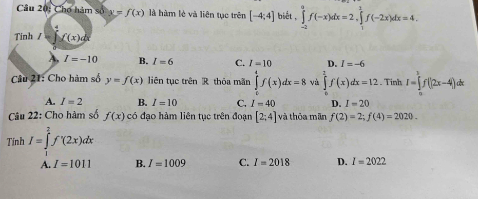 Cho hàm số y=f(x) là hàm lè và liên tục trên [-4;4] biết , ∈tlimits _(-2)^0f(-x)dx=2, ∈tlimits _1^2f(-2x)dx=4. 
Tính I=∈tlimits _1^4f(x)dx
A, I=-10 B. I=6 C. I=10
D. I=-6
Câu 21: Cho hàm số y=f(x) liên tục trên R thỏa mãn ∈tlimits _0^4f(x)dx=8 và ∈tlimits _0^2f(x)dx=12. Tính I=∈tlimits _0^3f(|2x-4|)dx
A. I=2 B. I=10 C. I=40 D. I=20
Câu 22: Cho hàm số f(x) có đạo hàm liên tục trên đoạn [2;4] và thỏa mãn f(2)=2;f(4)=2020. 
Tính I=∈tlimits _1^2f'(2x)dx
A 1 I=1011 B. I=1009 C. I=2018 D. I=2022