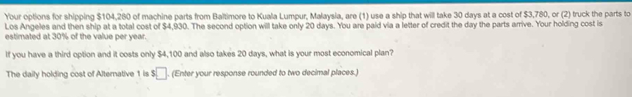 Your options for shipping $104,280 of machine parts from Baltimore to Kuala Lumpur, Malaysia, are (1) use a ship that will take 30 days at a cost of $3,780, or (2) truck the parts to 
Los Angeles and then ship at a total cost of $4,930. The second option will take only 20 days. You are paid via a letter of credit the day the parts arrive. Your holding cost is 
estimated at 30% of the value per year. 
If you have a third option and it costs only $4,100 and also takes 20 days, what is your most economical plan? 
The daily holding cost of Alternative 1 is $□. (Enter your response rounded to two decimal places.)