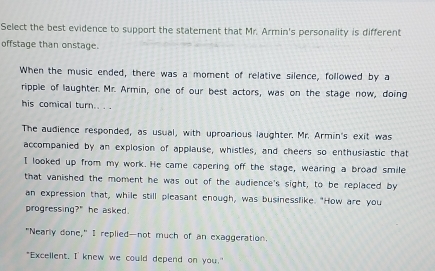 Select the best evidence to support the statement that Mr. Armin's personality is different
offstage than onstage.
When the music ended, there was a moment of relative silence, followed by a
ripple of laughter. Mr. Armin, one of our best actors, was on the stage now, doing
his comical turn.. . .
The audience responded, as usual, with uproarious laughter. Mr. Armin's exit was
accompanied by an explosion of applause, whistles, and cheers so enthusiastic that
I looked up from my work. He came capering off the stage, wearing a broad smile
that vanished the moment he was out of the audience's sight, to be replaced by
an expression that, while still pleasant enough, was businesslike. "How are you
progressing?" he asked.
"Nearly done," I replied—not much of an exaggeration.
"Excellent. I knew we could depend on you."