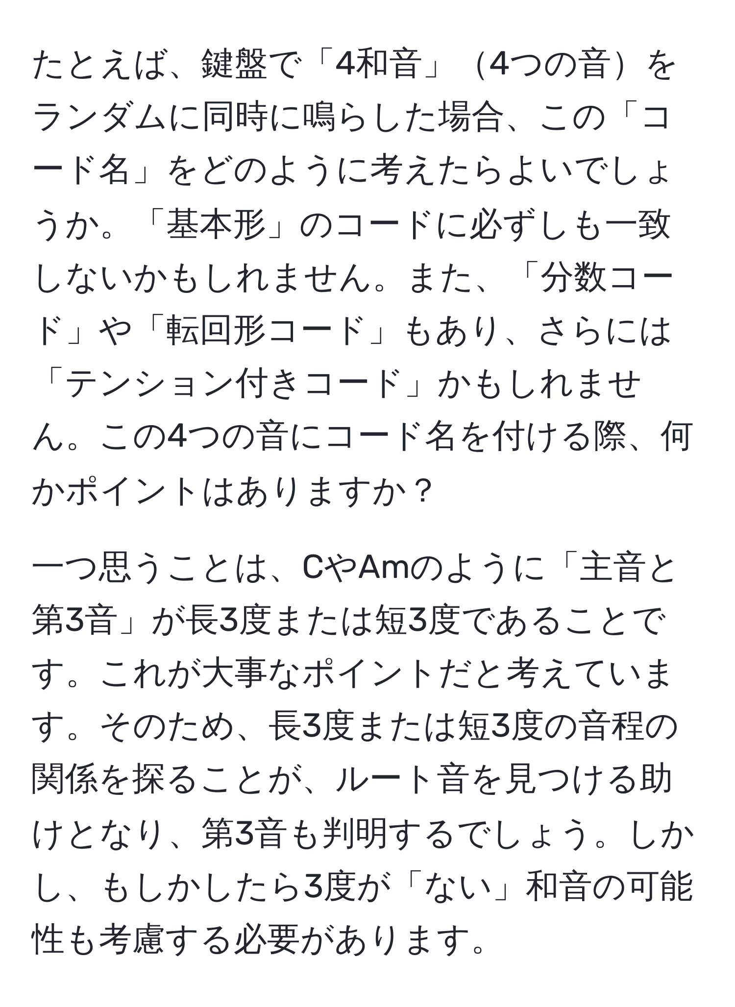 たとえば、鍵盤で「4和音」4つの音をランダムに同時に鳴らした場合、この「コード名」をどのように考えたらよいでしょうか。「基本形」のコードに必ずしも一致しないかもしれません。また、「分数コード」や「転回形コード」もあり、さらには「テンション付きコード」かもしれません。この4つの音にコード名を付ける際、何かポイントはありますか？

一つ思うことは、CやAmのように「主音と第3音」が長3度または短3度であることです。これが大事なポイントだと考えています。そのため、長3度または短3度の音程の関係を探ることが、ルート音を見つける助けとなり、第3音も判明するでしょう。しかし、もしかしたら3度が「ない」和音の可能性も考慮する必要があります。