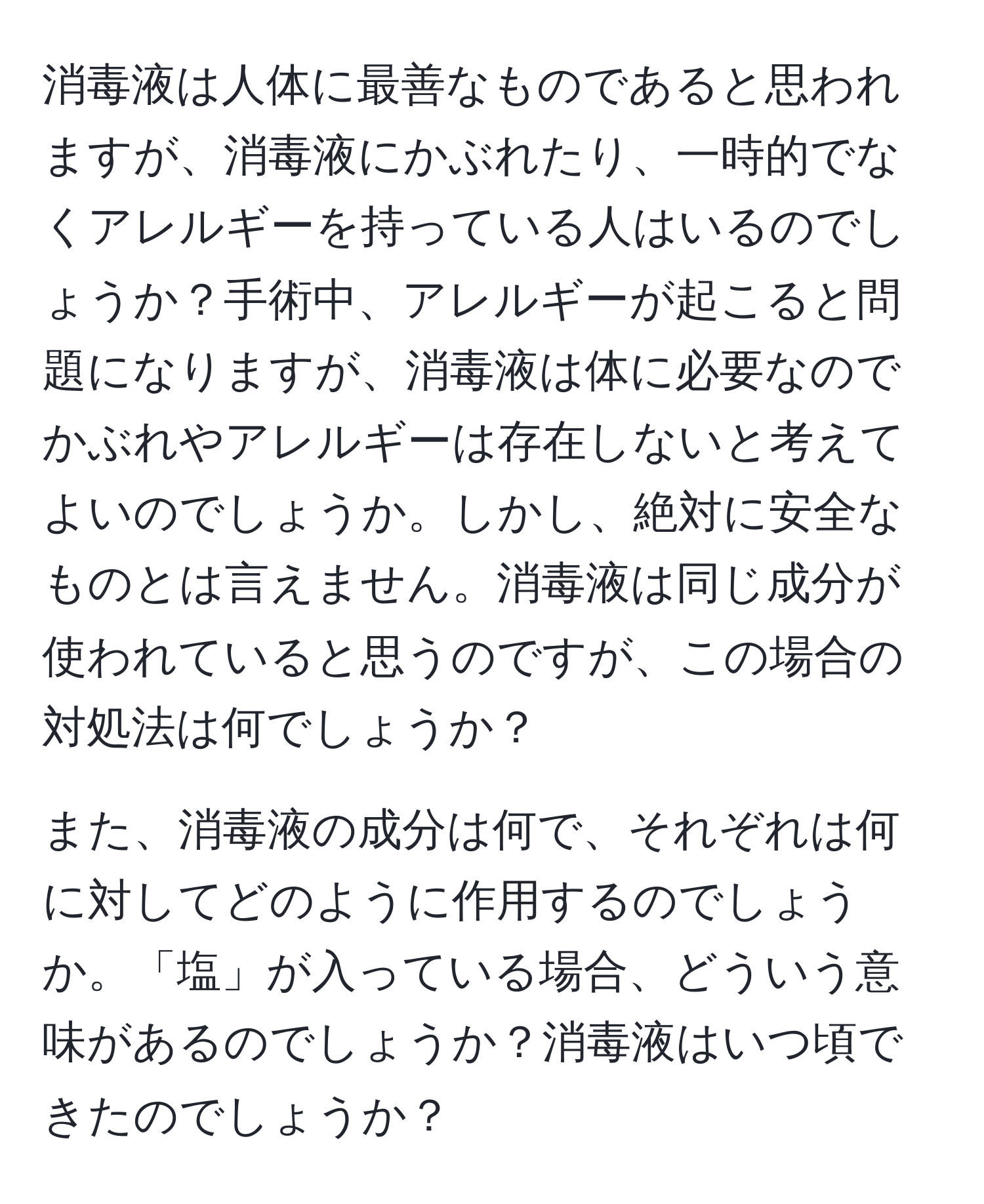 消毒液は人体に最善なものであると思われますが、消毒液にかぶれたり、一時的でなくアレルギーを持っている人はいるのでしょうか？手術中、アレルギーが起こると問題になりますが、消毒液は体に必要なのでかぶれやアレルギーは存在しないと考えてよいのでしょうか。しかし、絶対に安全なものとは言えません。消毒液は同じ成分が使われていると思うのですが、この場合の対処法は何でしょうか？

また、消毒液の成分は何で、それぞれは何に対してどのように作用するのでしょうか。「塩」が入っている場合、どういう意味があるのでしょうか？消毒液はいつ頃できたのでしょうか？