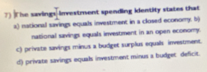 The savings-investment spending identity states that
a) national savings equals investment in a closed economy. b)
national savings equals investment in an open economy.
c) private savings minus a budget surplus equals investment.
d) private savings equals investment minus a budget deficit.