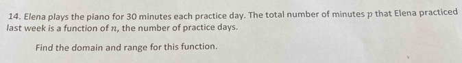 Elena plays the piano for 30 minutes each practice day. The total number of minutes p that Elena practiced 
last week is a function of n, the number of practice days. 
Find the domain and range for this function.