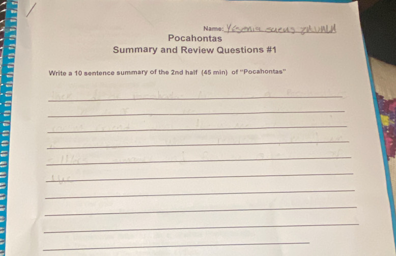 Name: 
_ 
Pocahontas 
Summary and Review Questions #1 
Write a 10 sentence summary of the 2nd half (45 min) of “Pocahontas” 
_ 
_ 
_ 
_ 
_ 
_ 
_ 
_ 
_ 
_