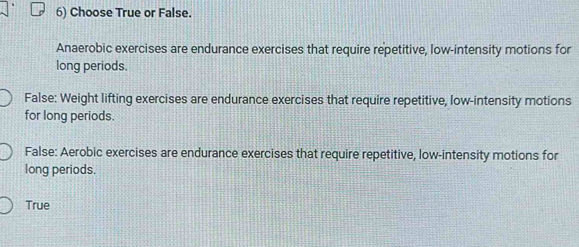 Choose True or False.
Anaerobic exercises are endurance exercises that require repetitive, low-intensity motions for
long periods.
False: Weight lifting exercises are endurance exercises that require repetitive, low-intensity motions
for long periods.
False: Aerobic exercises are endurance exercises that require repetitive, low-intensity motions for
long periods.
True