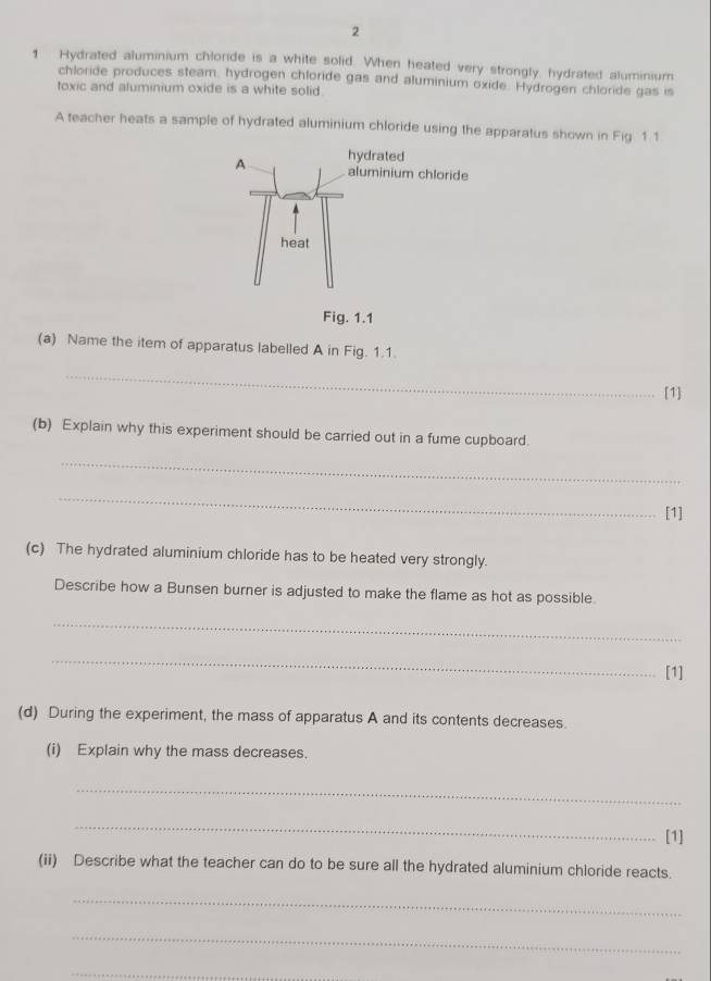 2 
1 Hydrated aluminium chloride is a white solid. When heated very strongly, hydrated aluminium 
chloride produces steam, hydrogen chloride gas and aluminium oxide. Hydrogen chloride gas is 
toxic and aluminium oxide is a white solid. 
A teacher heats a sample of hydrated aluminium chloride using the apparatus shown in Fig 1 1 
(a) Name the item of apparatus labelled A in Fig. 1.1. 
_ 
[1] 
(b) Explain why this experiment should be carried out in a fume cupboard. 
_ 
_ 
[1] 
(c) The hydrated aluminium chloride has to be heated very strongly. 
Describe how a Bunsen burner is adjusted to make the flame as hot as possible 
_ 
_ 
[1] 
(d) During the experiment, the mass of apparatus A and its contents decreases. 
(i) Explain why the mass decreases. 
_ 
_ 
[1] 
(ii) Describe what the teacher can do to be sure all the hydrated aluminium chloride reacts. 
_ 
_ 
_