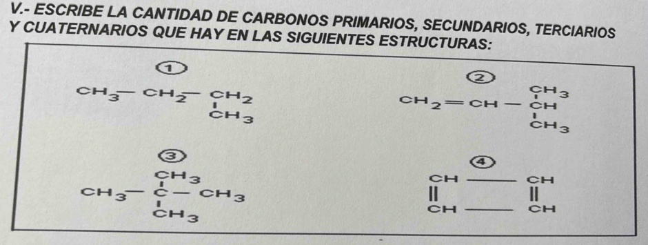 ESCRIBE LA CANTIDAD DE CARBONOS PRIMARIOS, SECUNDARIOS, TERCIARIOS 
Y CUATERNARIOS QUE HAY EN LAS SIGUIENTES ESTRUCTURAS: 
a 
5
CH_3-CH_2-CH_2
CH_2=CH-CH^-
 enclosecircle3 
4
CH_3-frac ∈tlimits _C- CH_CH_3 CH_3
_
CH _  beginarrayr CH IIendarray
||
CH
CH