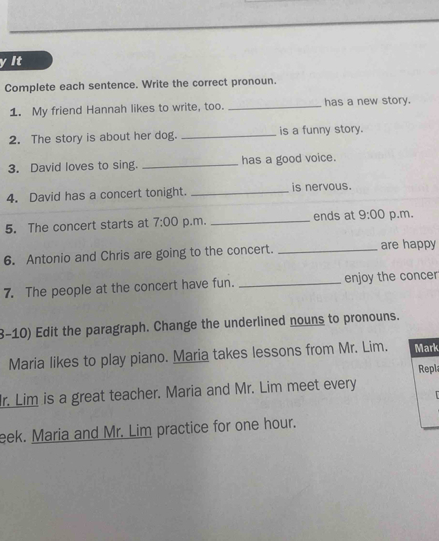 yIt 
Complete each sentence. Write the correct pronoun. 
1. My friend Hannah likes to write, too. _has a new story. 
2. The story is about her dog. _is a funny story. 
3. David loves to sing. _has a good voice. 
4. David has a concert tonight. _is nervous. 
ends at 
5. The concert starts at 7:00 p.m. _ 9:00 p.m. 
6. Antonio and Chris are going to the concert. _are happy 
7. The people at the concert have fun. _enjoy the concer 
3-10) Edit the paragraph. Change the underlined nouns to pronouns. 
Maria likes to play piano. Maria takes lessons from Mr. Lim. Mark 
Repla 
r. Lim is a great teacher. Maria and Mr. Lim meet every 
eek. Maria and Mr. Lim practice for one hour.