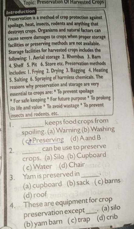 Topic: Preservation Of Harvested Crops
Introduction
Preservation is a method of crop protection against
spoilage, heat, insects, rodents and anything that
destroys crops. Organisms and natural factors can
cause severe damages to crops when proper storage
facilities or preserving methods are not available.
Storage facilities for harvested crops includes the
following: 1. Aerial storage 2. Rhombus 3. Barn
4. Shelf 5. Pit 6. Store etc. Preservation methods
includes: 1. Frying 2. Drying 3. Bagging 4. Heating
5. Salting 6. Spraying of harmless chemicals. The
reasons why preservation and storage are very
essential to crops are: * To prevent spoilage
For safe keeping * For future purpose * To prolong
its life and value * To avoid wastage * To prevent
insects and rodents. etc.
1. _keeps food crops from
spoiling. (a) Warning (b) Washing
( Preserving (d) A and B
2. _can be use to preserve
crops. (a) Silo (b) Cupboard
( c) Water (d) Chair
3. Yam is preserved in_ .
(a) cupboard (b) sack ( c) barns
(d) roof
4. These are equipment for crop
preservation except_ . (a) silo
(b) yam barn ( c) trap (d) crib