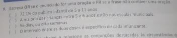 Escreva OR se o enunciado for uma oração e FR se a frase não contiver uma oração. 
( ) 72,1% do público infantil de 5 a 11 anos 
「 ! 56 dias, ou oito semanas ) A maloria das crianças entre 5 e 6 anos estão nas escolas municipais 
( 
4 ) O intervalo entre as duas doses é específico de cada imunizante. 
en e relacione as conjunções destacadas às circunstâncias e