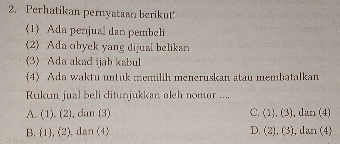 Perhatikan pernyataan berikut!
(1) Ada penjual dan pembeli
(2) Ada obyek yang dijual belikan
(3) Ada akad ijab kabul
(4) Ada waktu untuk memilih meneruskan atau membatalkan
Rukun jual beli ditunjukkan oleh nomor ....
A. (1), (2), , dan (3) C. (1), (3), dan (4)
B. (1), (2) , dan (4) D. (2), (3), dan (4)