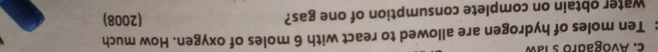 Avogadro s law 
: Ten moles of hydrogen are allowed to react with 6 moles of oxygen. How much 
water obtain on complete consumption of one gas? 
(2008)