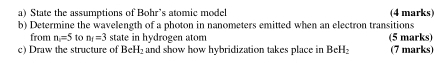 State the assumptions of Bohr’s atomic model (4 marks) 
b) Determine the wavelength of a photon in nanometers emitted when an electron transitions 
from n=5 to n_i=3 state in hydrogen atom (5 marks) 
c) Draw the structure of BeH_2 and show how hybridization takes place in BeH_2 (7 marks)