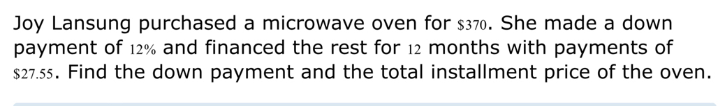 Joy Lansung purchased a microwave oven for $37. She made a down 
payment of 12% and financed the rest for 12 months with payments of
$27.55. Find the down payment and the total installment price of the oven.