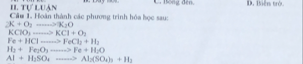 ay n o n C. Bóng đèn. D. Biến trở.
II. TU'LUAN 
Câu 1. Hoàn thành các phương trình hóa học sau:
2K+O_2---->1K_2O
KCIO_3·s ·s >KCI+O_2
Fe+HCl----->FeCl_2+H_2
H_2+Fe_2O_3=---->Fe+H_2O
Al+H_2SO_4----->Al_2(SO_4)_3+H_2