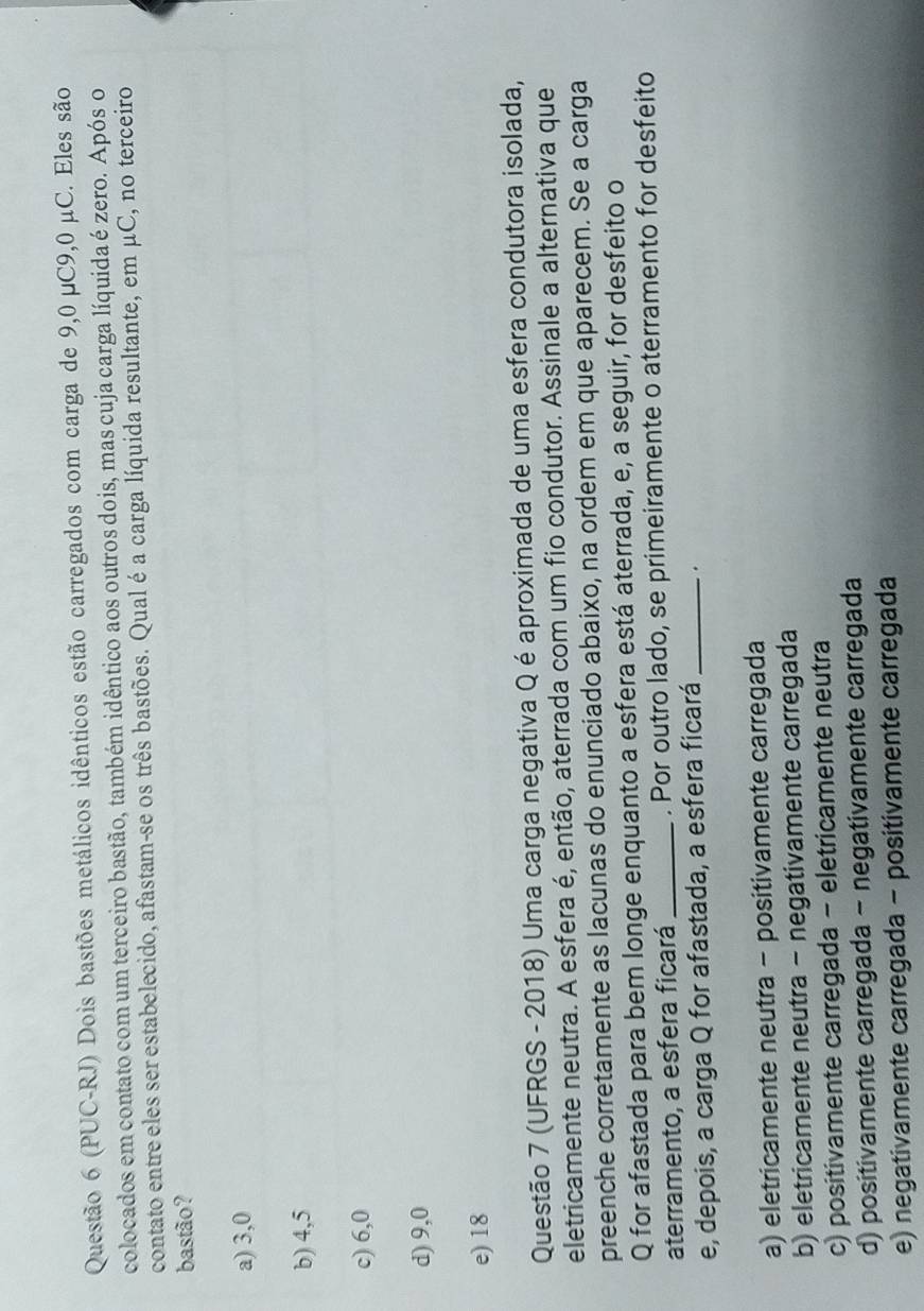 (PUC-RJ) Dois bastões metálicos idênticos estão carregados com carga de 9,0 μC9,0 μC. Eles são
colocados em contato com um terceiro bastão, também idêntico aos outros dois, mas cuja carga líquida é zero. Após o
contato entre eles ser estabelecido, afastam-se os três bastões. Qual é a carga líquida resultante, em μC, no terceiro
bastão?
a) 3, 0
b) 4,5
c) 6, 0
d) 9,0
e) 18
Questão 7 (UFRGS - 2018) Uma carga negativa Q é aproximada de uma esfera condutora isolada,
eletricamente neutra. A esfera é, então, aterrada com um fio condutor. Assinale a alternativa que
preenche corretamente as lacunas do enunciado abaixo, na ordem em que aparecem. Se a carga
Q for afastada para bem longe enquanto a esfera está aterrada, e, a seguir, for desfeito o
aterramento, a esfera ficará _. Por outro lado, se primeiramente o aterramento for desfeito
e, depois, a carga Q for afastada, a esfera ficará_ .
a) eletricamente neutra - positivamente carregada
b) eletricamente neutra - negativamente carregada
c) positivamente carregada - eletricamente neutra
d) positivamente carregada - negativamente carregada
e) negativamente carregada - positivamente carregada