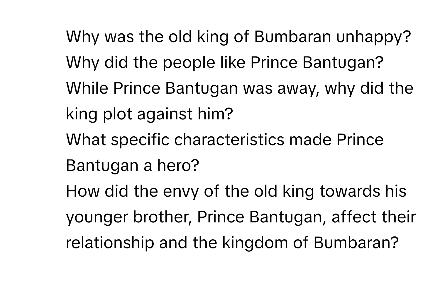 Why was the old king of Bumbaran unhappy?
2. Why did the people like Prince Bantugan?
3. While Prince Bantugan was away, why did the king plot against him?
4. What specific characteristics made Prince Bantugan a hero?
5. How did the envy of the old king towards his younger brother, Prince Bantugan, affect their relationship and the kingdom of Bumbaran?