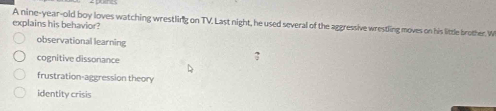 zpoins
A nine-year-old boy loves watching wrestling on TV. Last night, he used several of the aggressive wrestling moves on his little brother. W
explains his behavior?
observational learning
cognitive dissonance
frustration-aggression theory
identity crisis