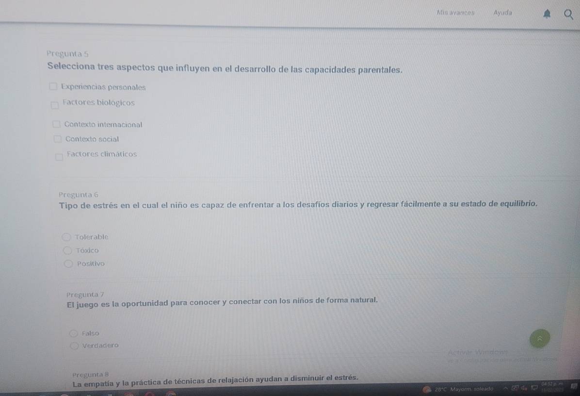 Mis avances Ayuda
Pregunta 5
Selecciona tres aspectos que influyen en el desarrollo de las capacidades parentales.
Experencias personales
Factores biológicos
Contexto internacional
Contexto social
Factores climáticos
Pregunta 6
Tipo de estrés en el cual el niño es capaz de enfrentar a los desafíos diarios y regresar fácilmente a su estado de equilibrio.
Tolerable
Táxico
Positivo
Pregunta 7
El juego es la oportunidad para conocer y conectar con los niños de forma natural.
Falso
Verdadero
Activán Wedow
t ag vndo 
Pregunta B
La empatía y la práctica de técnicas de relajación ayudan a disminuir el estrés.