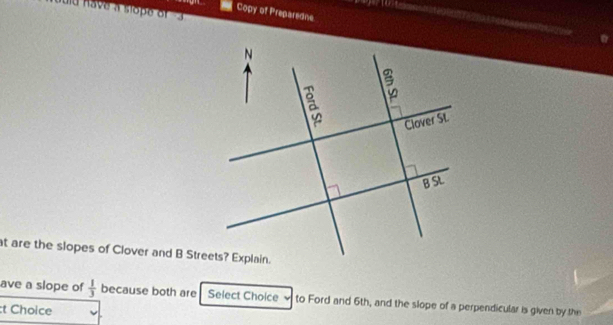 Copy of Preparedne 
at are the slopes of Clover and B Streets? Explain. 
ave a slope of  1/3  because both are Select Choice to Ford and 6th, and the slope of a perpendicular is given by the 
:t Choice