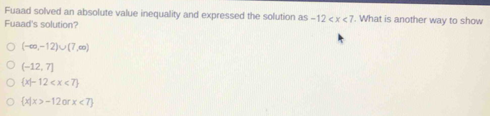 Fuaad solved an absolute value inequality and expressed the solution as -12 . What is another way to show
Fuaad's solution?
(-∈fty ,-12)∪ (7,∈fty )
(-12,7]
 x|-12
 x|x>-12 or x<7