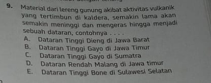 Material dari lereng gunung akibat aktivitas vulkanik
yang tertimbun di kaldera, semakin lama akan
semakin meninggi dan mengeras hingga menjadi
sebuah dataran, contohnya
A. Dataran Tinggi Dieng di Jawa Barat
B. Dataran Tinggi Gayo di Jawa Timur
C. Dataran Tinggi Gayo di Sumatra
D. Dataran Rendah Malang di Jawa timur
E. Dataran Tinggi Bone di Sulawesi Selatan