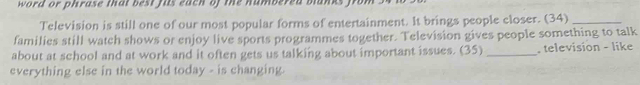 word or phrase that best fus each of the numbered banks fro 
Television is still one of our most popular forms of entertainment. It brings people closer. (34)_ 
families still watch shows or enjoy live sports programmes together. Television gives people something to talk 
about at school and at work and it often gets us talking about important issues. (35) _. television - like 
everything else in the world today - is changing.