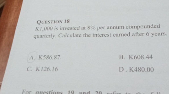 K1,000 is invested at 8% per annum compounded
quarterly. Calculate the interest earned after 6 years.
A. K586.87. B. K608.44
C. K126.16 D . K480.00