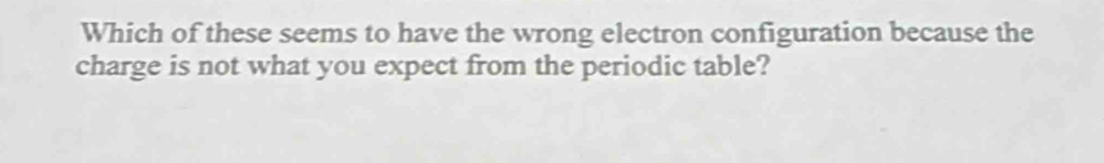 Which of these seems to have the wrong electron configuration because the 
charge is not what you expect from the periodic table?