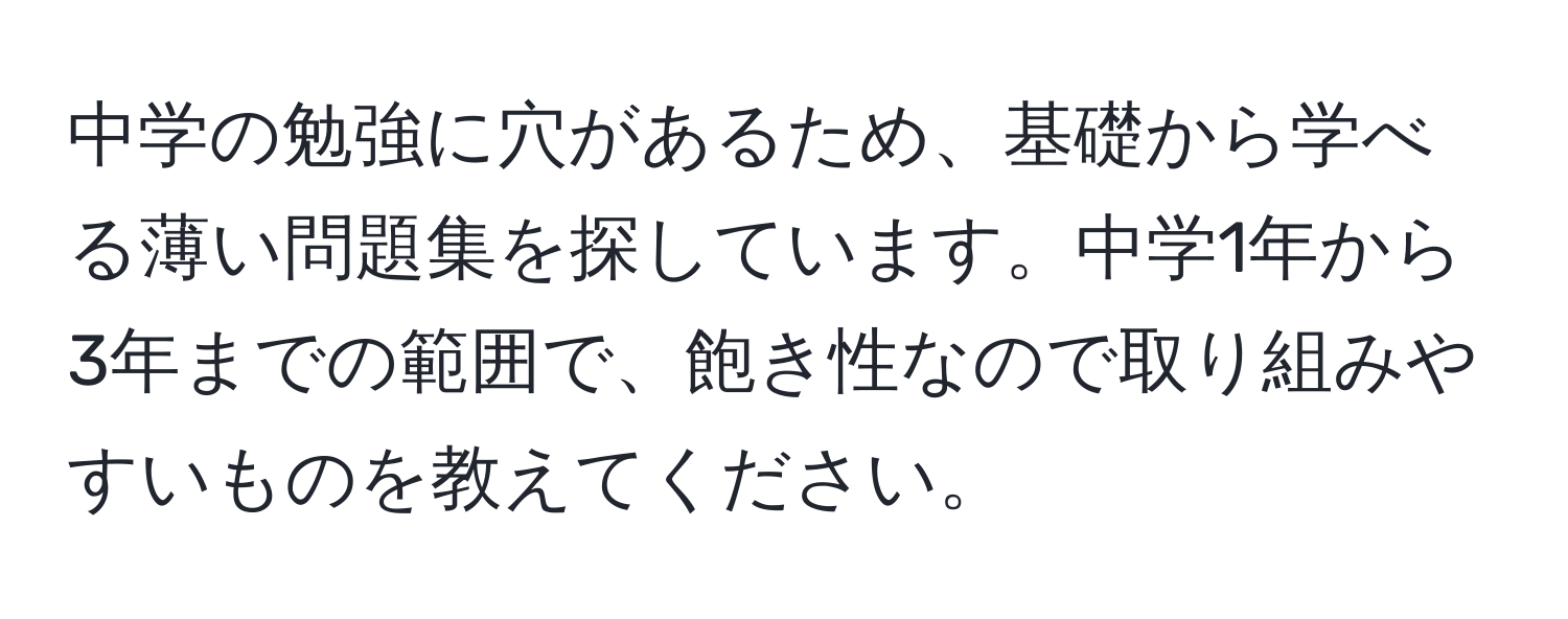 中学の勉強に穴があるため、基礎から学べる薄い問題集を探しています。中学1年から3年までの範囲で、飽き性なので取り組みやすいものを教えてください。