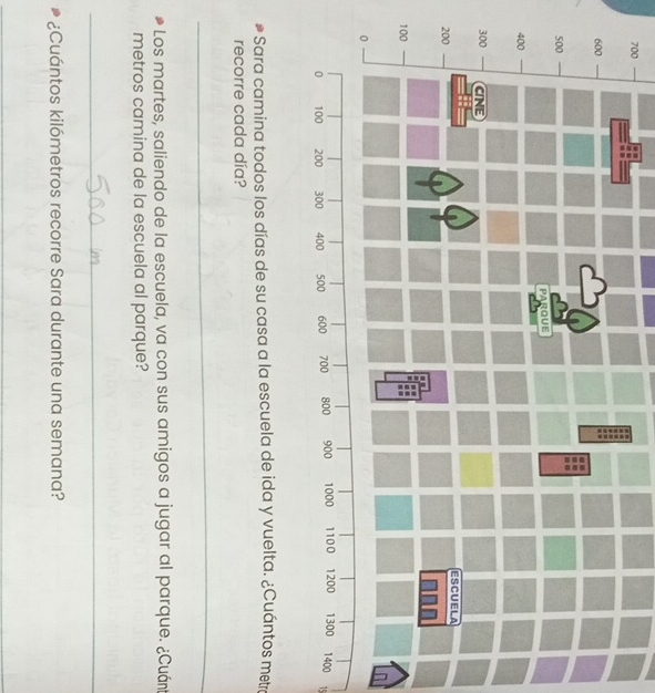 700 
15 
Sara camina todos los días de su casa a la escuela de ida y vuelta. ¿Cuántos metra 
recorre cada día? 
_ 
Los martes, saliendo de la escuela, va con sus amigos a jugar al parque. ¿Cuán 
metros camina de la escuela al parque? 
_ 
¿Cuántos kilómetros recorre Sara durante una semana? 
_