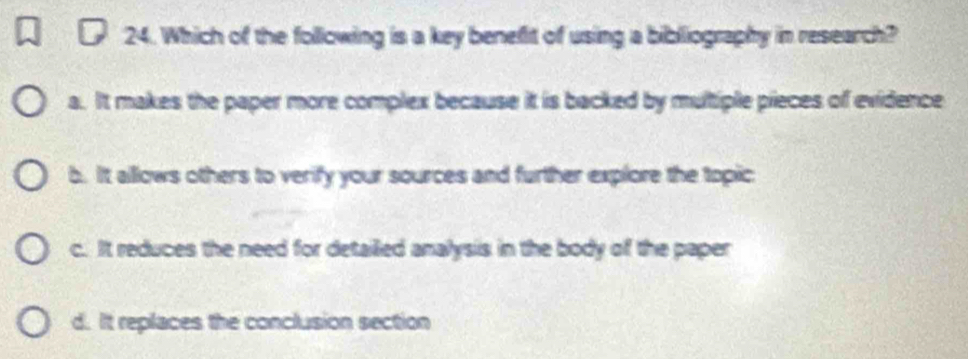 Which of the following is a key benefit of using a bibliography in research?
a. It makes the paper more complex because it is backed by multiple pieces of evidence
b. It allows others to verify your sources and further explore the topic
c. It reduces the need for detailled analysis in the body of the paper
d. It replaces the conclusion section