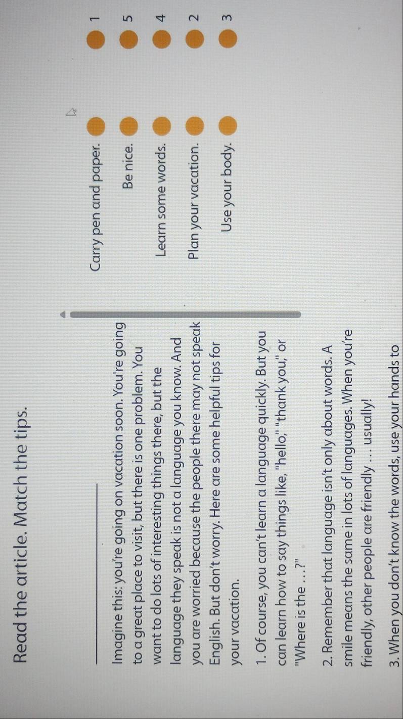Read the article. Match the tips. 
Carry pen and paper. 1 
Imagine this: you're going on vacation soon. You're going 
Be nice. 5
to a great place to visit, but there is one problem. You 
want to do lots of interesting things there, but the Learn some words. 4
language they speak is not a language you know. And 
you are worried because the people there may not speak Plan your vacation. 2
English. But don’t worry. Here are some helpful tips for 
your vacation. 
Use your body. 3 
1. Of course, you can’t learn a language quickly. But you 
can learn how to say things like, "hello," "thank you," or 
"Where is the ...?" 
2. Remember that language isn’t only about words. A 
smile means the same in lots of languages. When you're 
friendly, other people are friendly .. . usually! 
3. When you don’t know the words, use your hands to
