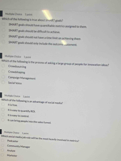 point
Which of the following is true about SMART goals?
SMART goals should have quantifable metrics assigned to them.
SMART goals should be difficult to achieve.
SMART goals should not have a time limit on achieving them
SMART goals should only include the outcome statement.
Multiple Choice 1 point
Which of the following is the process of asking a large group of people for innovation ideas?
Crowdsourcing
Crowdshaping
Campaign Management
Social Voice
Multiple Choice 1 point
Which of the following is an advantage of social media?
It is free.
It is easy to quantify ROI.
It is easy to control.
It can bring people into the sales funnel.
Multiple Choice 1 point
Which social media job role will be the most heavily Involved in metrics?
Podcaster
Community Manager
Analyst
Marketer