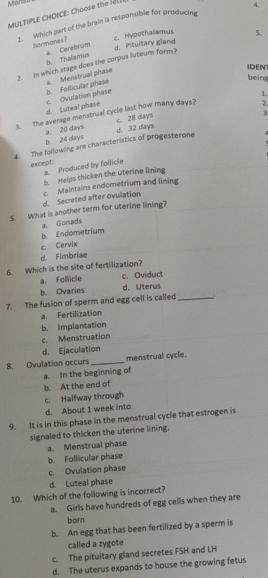 Mensu
MULTIPLE CHOICE: Choose the Ill
4.
1. Which part of the brain is responsible for producin
hormones? c. Hypothalamus
b. Thalamus a. Cerebrum d. Pituitary gland
2. in which stage does the corpus luteum form? 5.
being
b. Follicular phase a. Menstrual phase
IDENT
d. Luteal phase c. Ovulation phase
1.
3. The average menstrual cycle last how many days?
2.
c. 28 days
3
b. 24 days a. 20 days
4. The following are characteristics of progesterone d. 32 days
except:
a. Produced by follicle
b. Helps thicken the uterine lining
c. Maintains endometrium and lining
d. Secreted after ovulation
5. What is another term for uterine lining?
b. Endometrium a. Gonads
c. Cervix
d. Fimbriae
6. Which is the site of fertilization?
a. Follicle c. Oviduct
b. Ovaries d. Uterus
7. The fusion of sperm and egg cell is called_
a. Fertilization
b. Implantation
c. Menstruation
d. Ejaculation
8. Ovulation occurs _menstrual cycle.
a. In the beginning of
b. At the end of
c. Halfway through
d. About 1 week into
9. It is in this phase in the menstrual cycle that estrogen is
signaled to thicken the uterine lining.
a. Menstrual phase
b. Follicular phase
c. Ovulation phase
d. Luteal phase
10. Which of the following is incorrect?
a. Girls have hundreds of egg cells when they are
born
b. An egg that has been fertilized by a sperm is
called a zygote
c. The pituitary gland secretes FSH and LH
d. The uterus expands to house the growing fetus