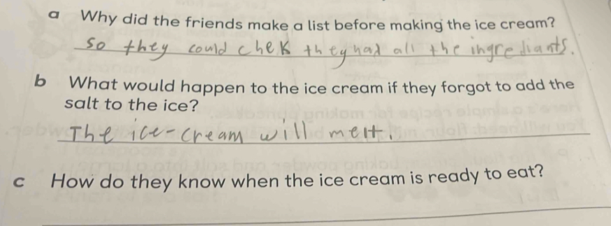 a Why did the friends make a list before making the ice cream? 
_ 
b What would happen to the ice cream if they forgot to add the 
salt to the ice? 
_ 
c How do they know when the ice cream is ready to eat? 
_