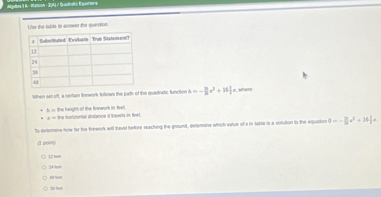 Algebra 1 A - Watson - 2(A) / Quadratic Equations
Use the table to answer the question.
When set off, a certain firework follows the path of the quadratic function h=- 25/36 x^2+16 2/3 x , where
h= the height of the firework in feet.
x= the horizontal distance it travels in feet.
To determine how far the firework will travel before reaching the ground, determine which value of x in table is a solution to the equation 0=- 25/36 x^2+16 2/3 x
(1 point)
12 feet
24 feet
48 feet
36 feet