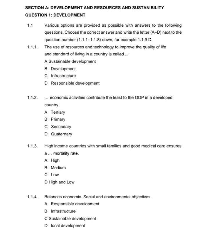 DEVELOPMENT AND RESOURCES AND SUSTANIBILITY
QUESTION 1: DEVELOPMENT
1.1 Various options are provided as possible with answers to the following
questions. Choose the correct answer and write the letter (A-D) next to the
question number (1.1.1-1.1.8) down, for example 1.1.9 D.
1.1.1. The use of resources and technology to improve the quality of life
and standard of living in a country is called ...
A Sustainable development
B Development
C Infrastructure
D Responsible development
1.1.2. . economic activities contribute the least to the GDP in a developed
country.
A Tertiary
B Primary
C Secondary
D Quaternary
1.1.3. High income countries with small families and good medical care ensures
a ... mortality rate.
A High
B Medium
C Low
D High and Low
1.1.4. Balances economic. Social and environmental objectives.
A Responsible development
B Infrastructure
C Sustainable development
D local development