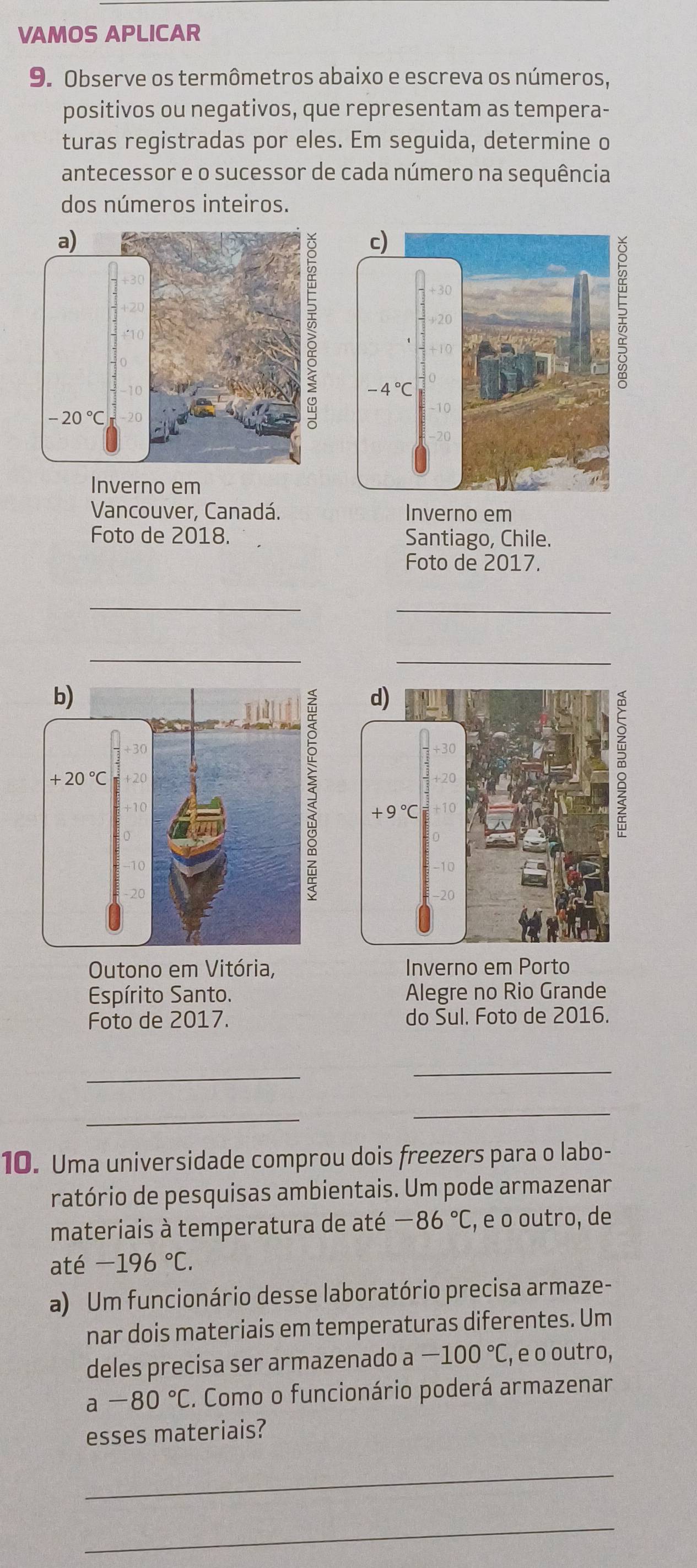 VAMOS APLICAR
9. Observe os termômetros abaixo e escreva os números,
positivos ou negativos, que representam as tempera-
turas registradas por eles. Em seguida, determine o
antecessor e o sucessor de cada número na sequência
dos números inteiros.
Inverno em
Vancouver, Canadá. Inverno em
Foto de 2018. Santiago, Chile.
Foto de 2017.
_
_
__
Outono em Vitória, Inverno em Porto
Espírito Santo. Alegre no Rio Grande
Foto de 2017. do Sul. Foto de 2016.
_
_
_
_
10. Uma universidade comprou dois freezers para o labo-
ratório de pesquisas ambientais. Um pode armazenar
materiais à temperatura de até -86°C , e o outro, de
até -196°C.
a) Um funcionário desse laboratório precisa armaze-
nar dois materiais em temperaturas diferentes. Um
deles precisa ser armazenado -100°C , e o outro,
a-80°C. Como o funcionário poderá armazenar
esses materiais?
_
_