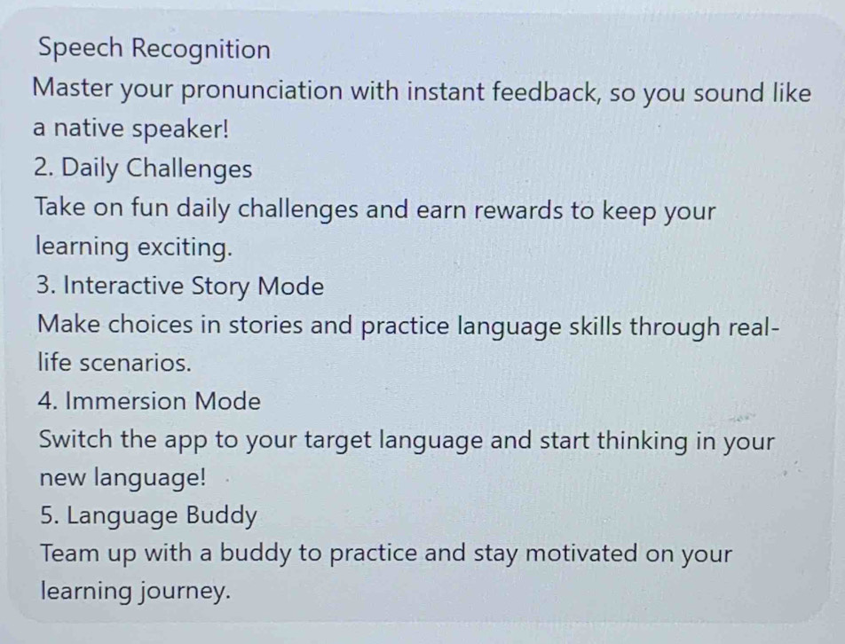 Speech Recognition 
Master your pronunciation with instant feedback, so you sound like 
a native speaker! 
2. Daily Challenges 
Take on fun daily challenges and earn rewards to keep your 
learning exciting. 
3. Interactive Story Mode 
Make choices in stories and practice language skills through real- 
life scenarios. 
4. Immersion Mode 
Switch the app to your target language and start thinking in your 
new language! 
5. Language Buddy 
Team up with a buddy to practice and stay motivated on your 
learning journey.