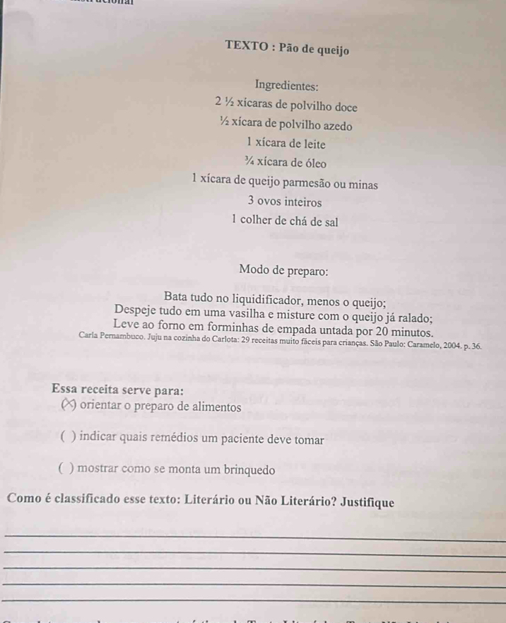 TEXTO : Pão de queijo 
Ingredientes:
2 ½ xicaras de polvilho doce
½ xícara de polvilho azedo
1 xícara de leite
¼ xícara de óleo
1 xícara de queijo parmesão ou minas
3 ovos inteiros 
1 colher de chá de sal 
Modo de preparo: 
Bata tudo no liquidificador, menos o queijo; 
Despeje tudo em uma vasilha e misture com o queijo já ralado; 
Leve ao forno em forminhas de empada untada por 20 minutos. 
Carla Pernambuco. Juju na cozinha do Carlota: 29 receitas muito fáceis para crianças. São Paulo: Caramelo, 2004. p. 36. 
Essa receita serve para: 
(X) orientar o preparo de alimentos 
( ) indicar quais remédios um paciente deve tomar 
( ) mostrar como se monta um brinquedo 
Como é classificado esse texto: Literário ou Não Literário? Justifique 
_ 
_ 
_ 
_ 
_