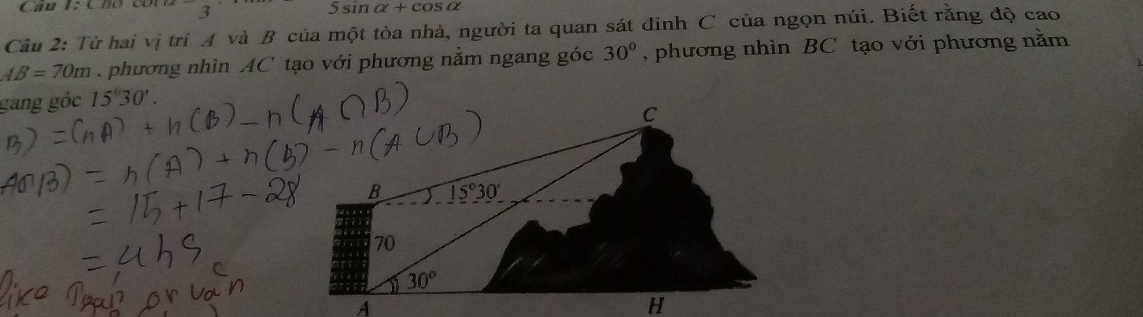 Cho cói 3 5sin alpha +cos alpha
Câu 2: Từ hai vị trí A và B của một tòa nhà, người ta quan sát đinh C của ngọn núi. Biết rằng độ cao
AB=70m phương nhìn AC tạo với phương nằm ngang góc 30° , phương nhìn BC tạo với phương nằm
gang góc 15°30'.