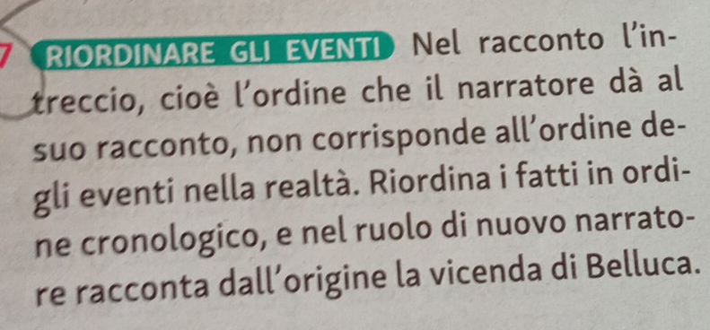 RIORDINARE GLI EVENTI Nel racconto l'in- 
treccio, cioè l'ordine che il narratore dà al 
suo racconto, non corrisponde all’ordine de- 
gli eventi nella realtà. Riordina i fatti in ordi- 
ne cronologico, e nel ruolo di nuovo narrato- 
re racconta dall’origine la vicenda di Belluca.