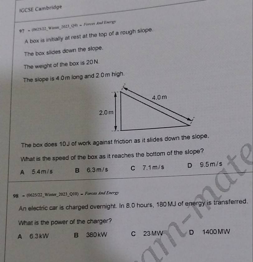 IGCSE Cambridge
97 = (0625/22_Winter_2023_Q9) = Forces And Energy
A box is initially at rest at the top of a rough slope.
The box slides down the slope.
The weight of the box is 20 N.
The slope is 4.0m long and 2.0m high.
The box does 10J of work against friction as it slides down the slope.
What is the speed of the box as it reaches the bottom of the slope?
A 5.4m/s B 6.3 m/s C 7.1 m/s D 9.5 m/s
98 = (0625/22_Winter_2023_Q10) = Forces And Energy
An electric car is charged overnight. In 8.0 hours, 180 MJ of energy is transferred.
What is the power of the charger?
A 6.3kW B 380 kW C 23 MW D 1400 MW