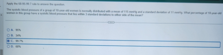 Apply the 68-95-99.7 rule to answer the question.
The systolic blood pressure of a group of 18-year-old women is normally distributed with a mean of 115 mmHg and a standard deviation of 11 mmHg. What percentage of 18-year-old
women in this group have a systolic blood pressure that lies within 3 standard deviations to either side of the mean?
A. 95%
B. 34%
C. 99.7%
D. 68%