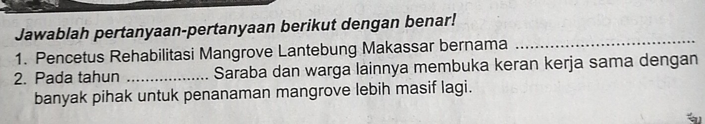 Jawablah pertanyaan-pertanyaan berikut dengan benar! 
1. Pencetus Rehabilitasi Mangrove Lantebung Makassar bernama 
_ 
2. Pada tahun _Saraba dan warga lainnya membuka keran kerja sama dengan 
banyak pihak untuk penanaman mangrove lebih masif lagi.